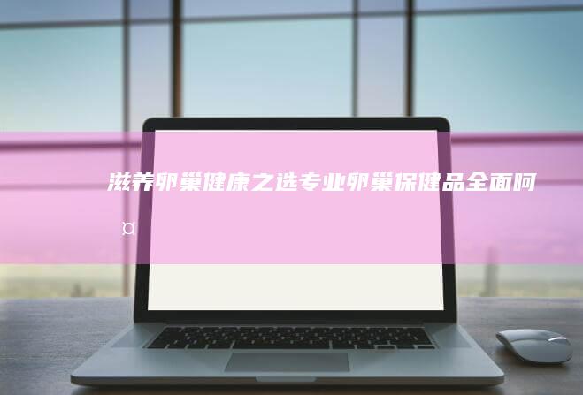 滋养卵巢 健康之选：专业卵巢保健品全面呵护